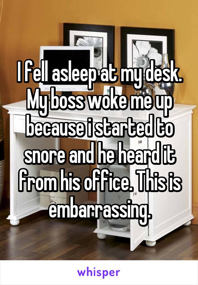I fell asleep at my desk. My boss woke me up because i started to snore and he heard it from his office. This is embarrassing.