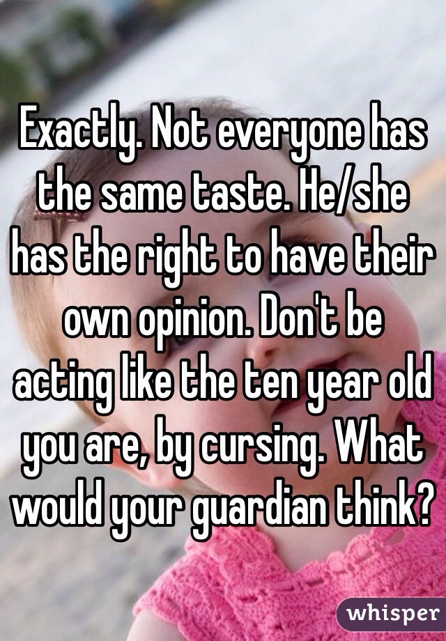 Exactly. Not everyone has the same taste. He/she has the right to have their own opinion. Don't be acting like the ten year old you are, by cursing. What would your guardian think? 