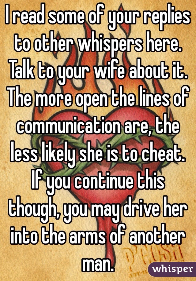 I read some of your replies to other whispers here. Talk to your wife about it. The more open the lines of communication are, the less likely she is to cheat. If you continue this though, you may drive her into the arms of another man. 