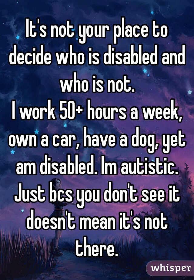 It's not your place to decide who is disabled and who is not. 
I work 50+ hours a week, own a car, have a dog, yet am disabled. Im autistic. Just bcs you don't see it doesn't mean it's not there. 