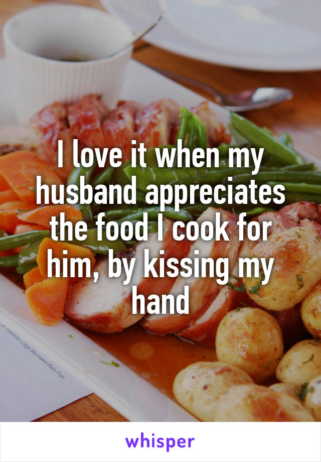 I love it when my husband appreciates the food I cook for him, by kissing my hand