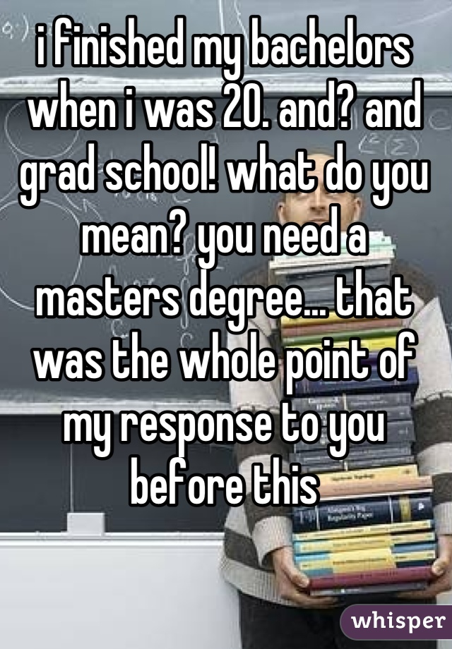 i finished my bachelors when i was 20. and? and grad school! what do you mean? you need a masters degree... that was the whole point of my response to you before this