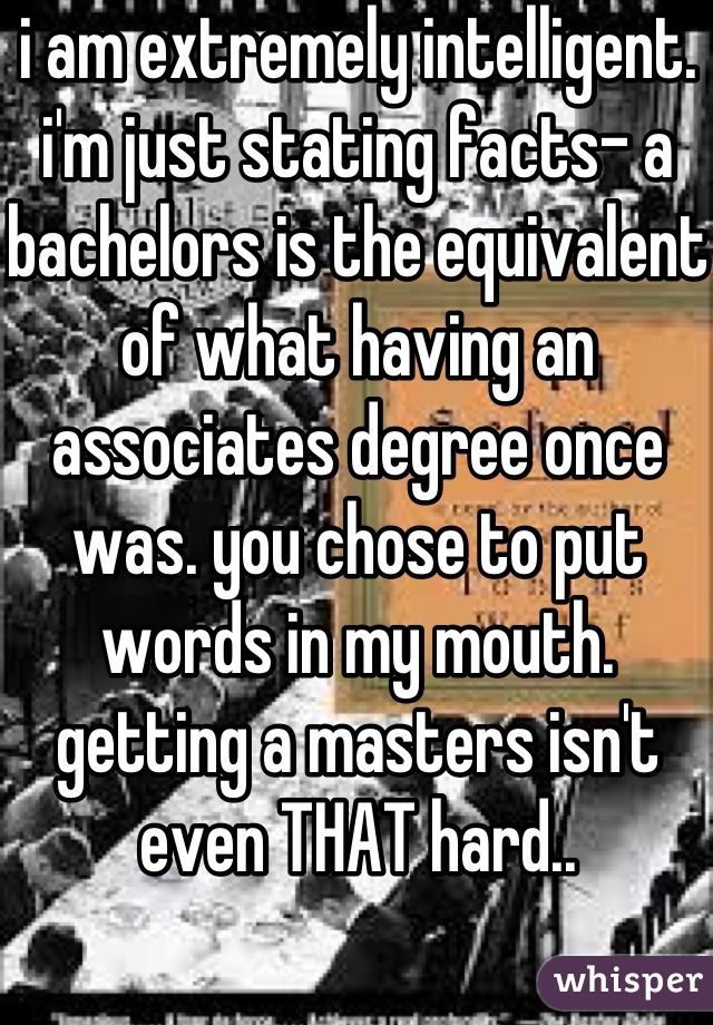 i am extremely intelligent. i'm just stating facts- a bachelors is the equivalent of what having an associates degree once was. you chose to put words in my mouth. getting a masters isn't even THAT hard..