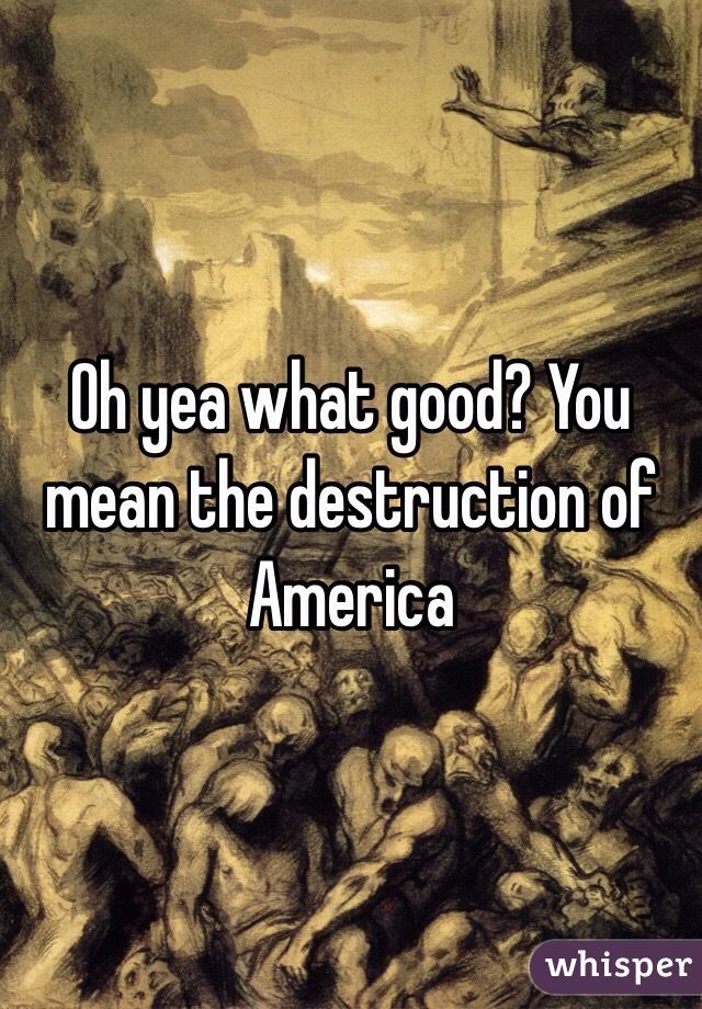 Oh yea what good? You mean the destruction of America