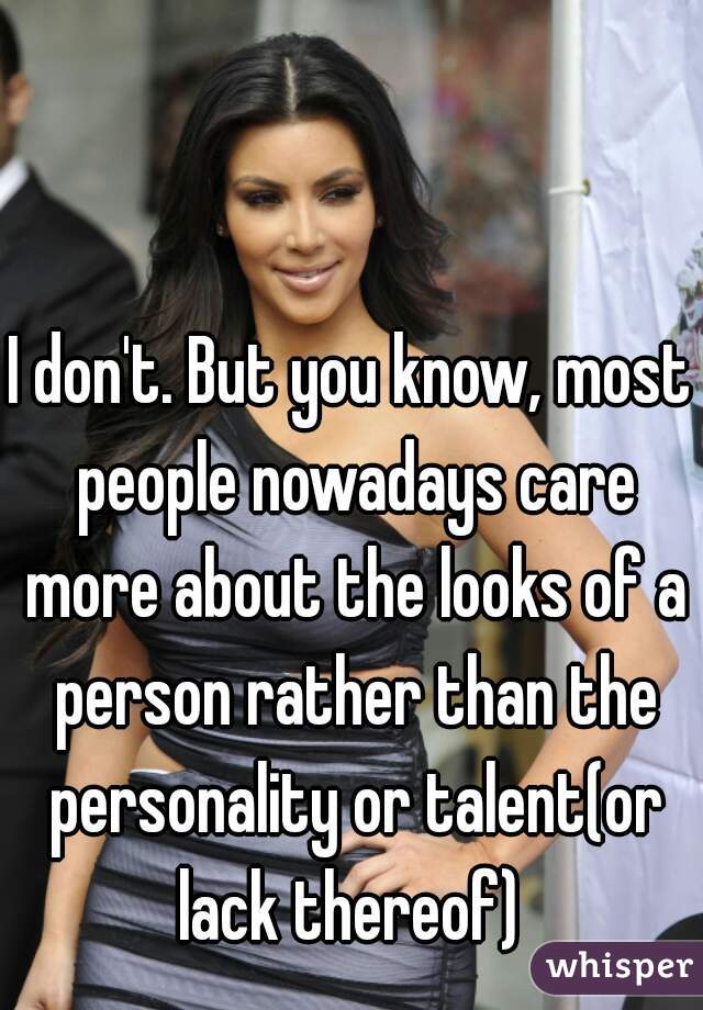 I don't. But you know, most people nowadays care more about the looks of a person rather than the personality or talent(or lack thereof) 