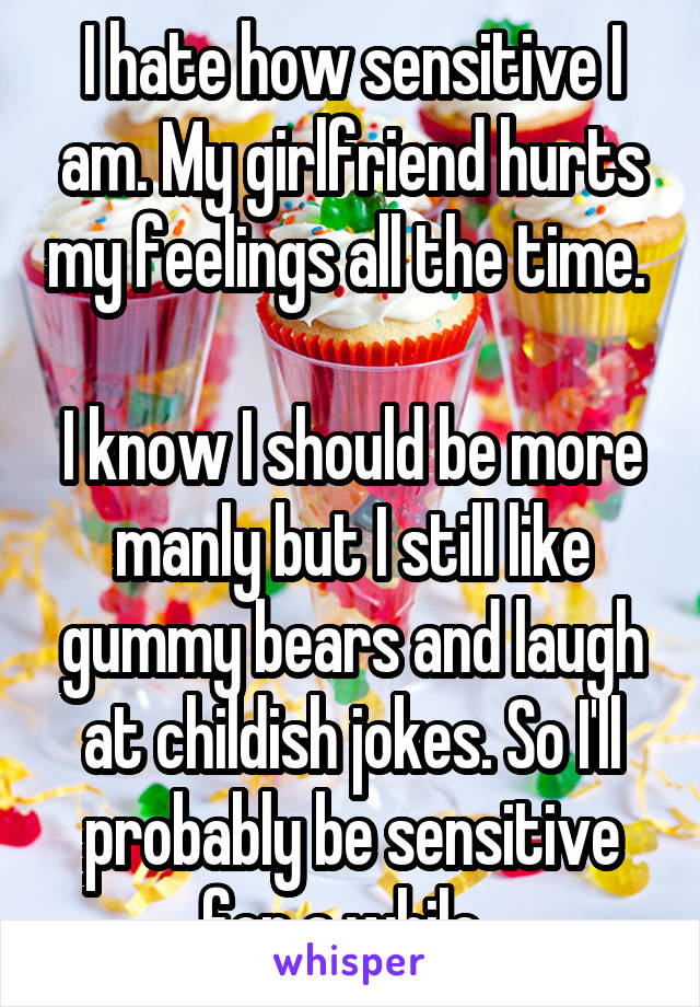 I hate how sensitive I am. My girlfriend hurts my feelings all the time. 

I know I should be more manly but I still like gummy bears and laugh at childish jokes. So I'll probably be sensitive for a while. 