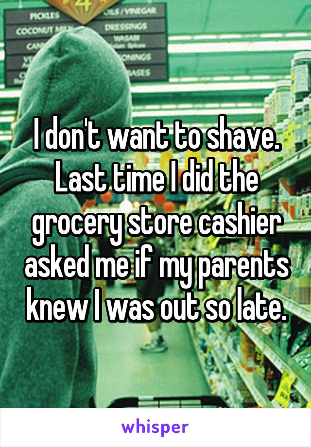 I don't want to shave. Last time I did the grocery store cashier asked me if my parents knew I was out so late.