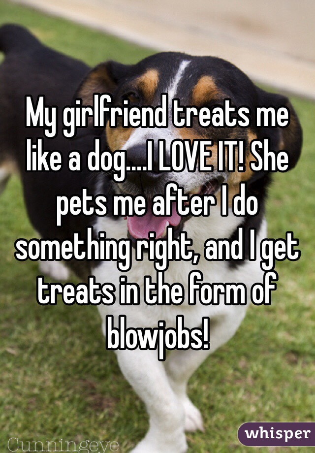 My girlfriend treats me like a dog....I LOVE IT! She pets me after I do something right, and I get treats in the form of blowjobs!