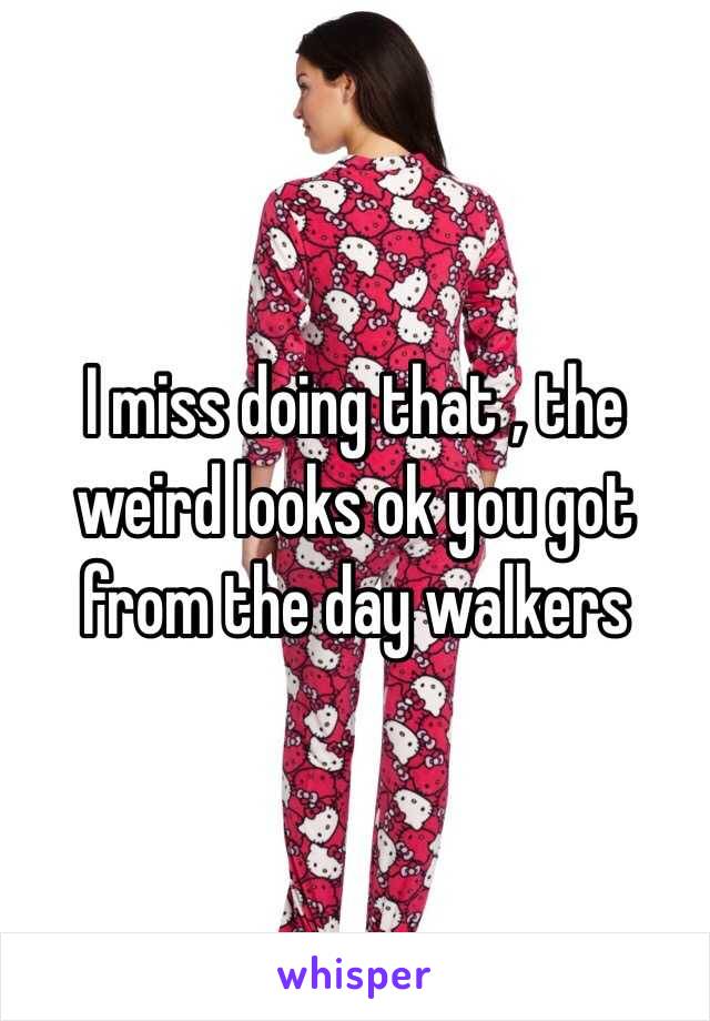 I miss doing that , the weird looks ok you got from the day walkers 