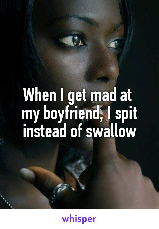 When I get mad at 
my boyfriend, I spit instead of swallow