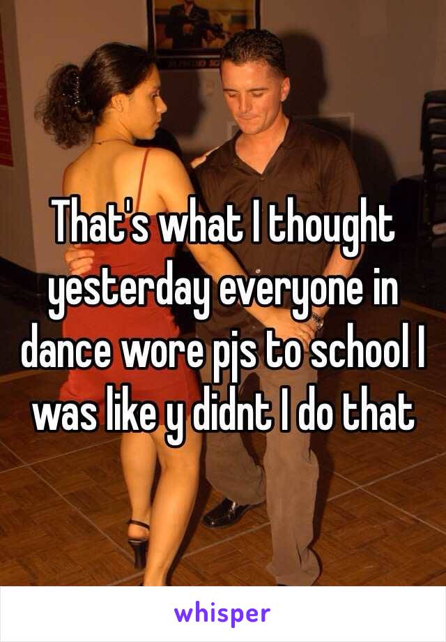 That's what I thought yesterday everyone in dance wore pjs to school I was like y didnt I do that