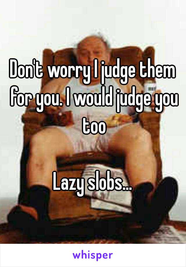 Don't worry I judge them for you. I would judge you too

Lazy slobs...