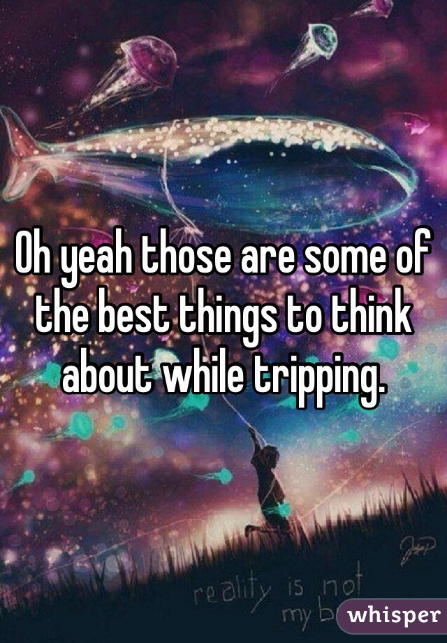 Oh yeah those are some of the best things to think about while tripping.