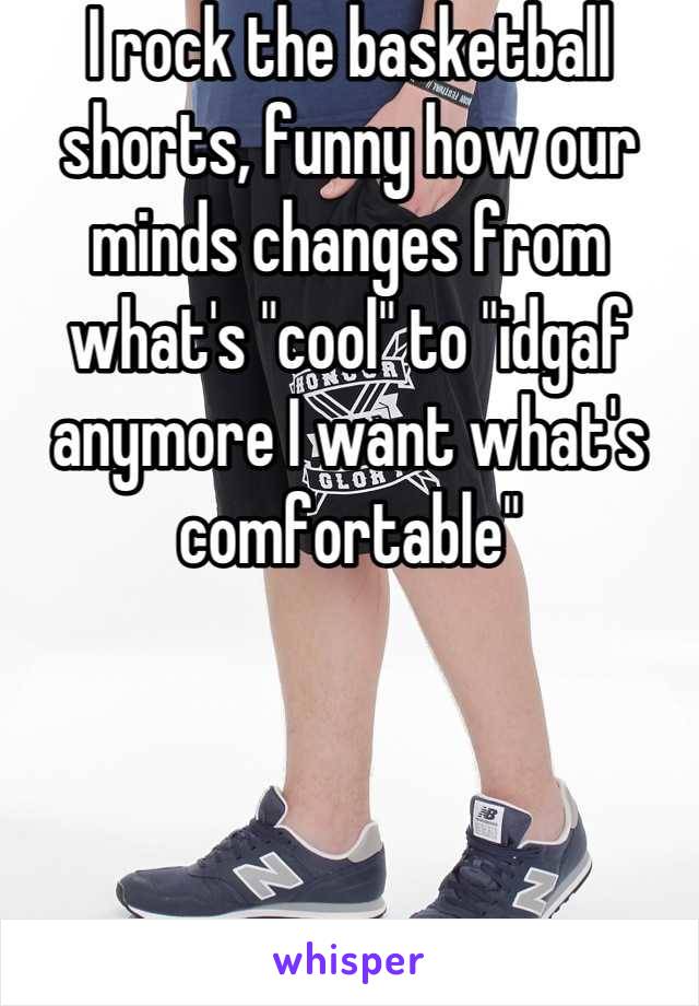 I rock the basketball shorts, funny how our minds changes from what's "cool" to "idgaf anymore I want what's comfortable"