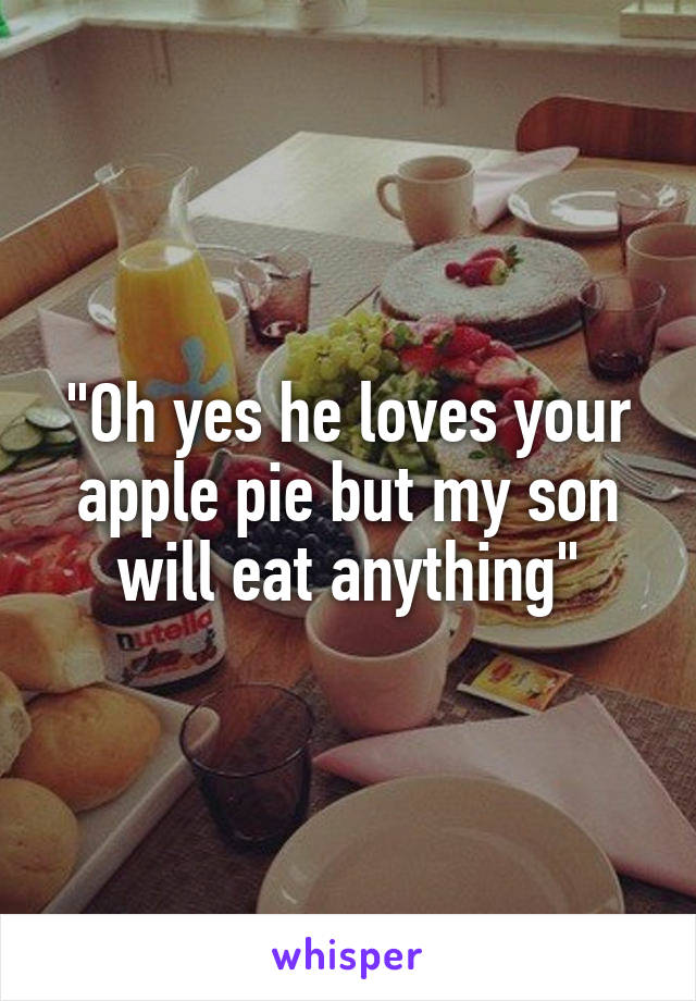 "Oh yes he loves your apple pie but my son will eat anything"