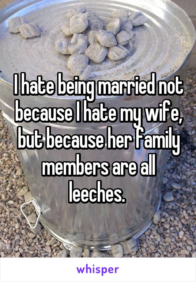 I hate being married not because I hate my wife, but because her family members are all leeches. 