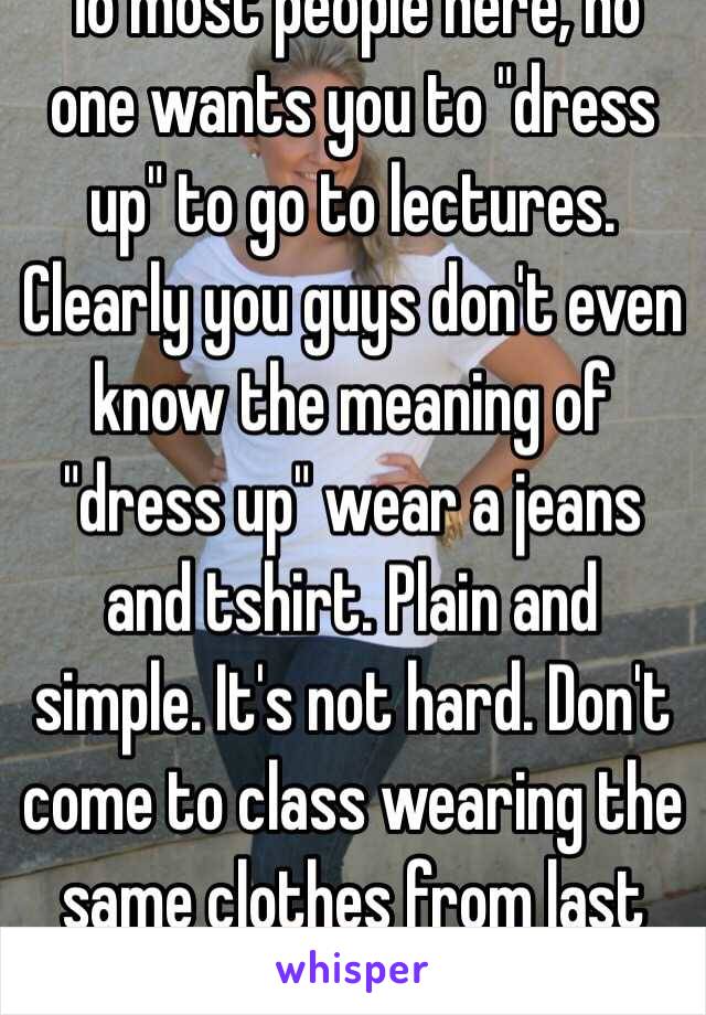 To most people here, no one wants you to "dress up" to go to lectures. Clearly you guys don't even know the meaning of "dress up" wear a jeans and tshirt. Plain and simple. It's not hard. Don't come to class wearing the same clothes from last nigh 