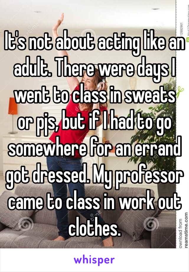 It's not about acting like an adult. There were days I went to class in sweats or pjs, but if I had to go somewhere for an errand got dressed. My professor came to class in work out clothes.