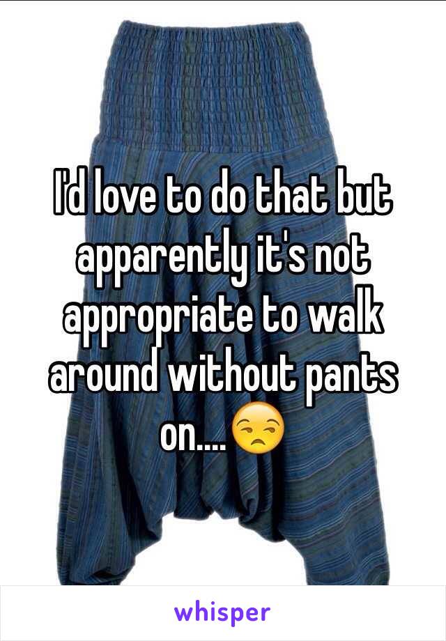 I'd love to do that but apparently it's not appropriate to walk around without pants on....😒