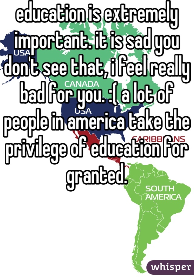 education is extremely important. it is sad you don't see that, i feel really bad for you. :( a lot of people in america take the privilege of education for granted.