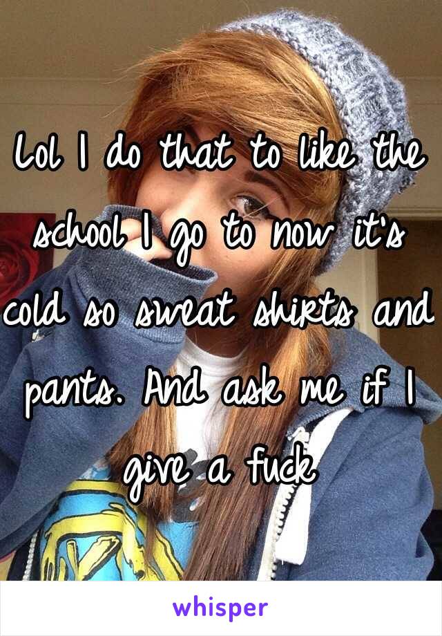 Lol I do that to like the school I go to now it's cold so sweat shirts and pants. And ask me if I give a fuck