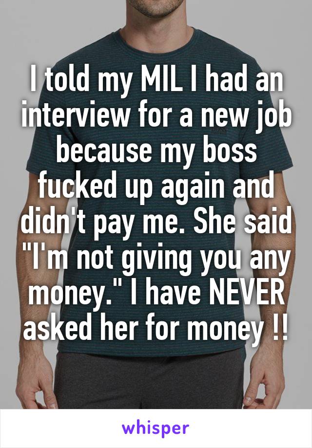I told my MIL I had an interview for a new job because my boss fucked up again and didn't pay me. She said "I'm not giving you any money." I have NEVER asked her for money !! 