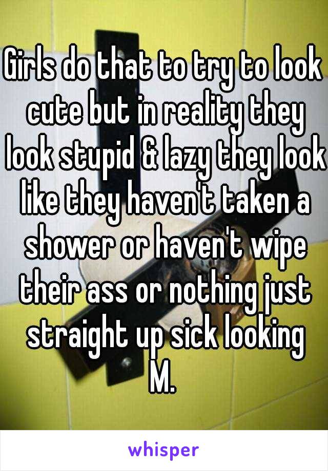 Girls do that to try to look cute but in reality they look stupid & lazy they look like they haven't taken a shower or haven't wipe their ass or nothing just straight up sick looking
M.