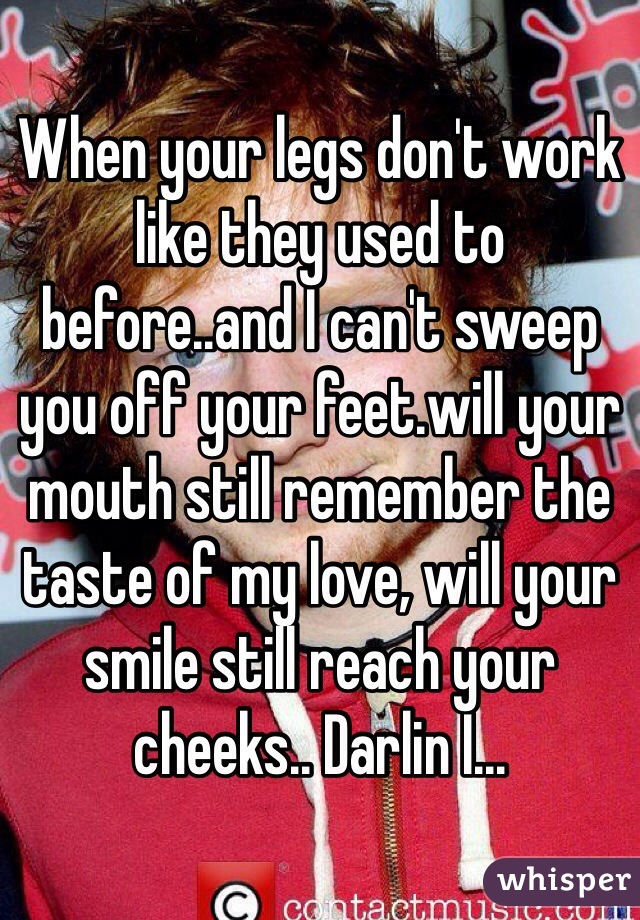 When your legs don't work like they used to before..and I can't sweep you off your feet.will your mouth still remember the taste of my love, will your smile still reach your cheeks.. Darlin I... 