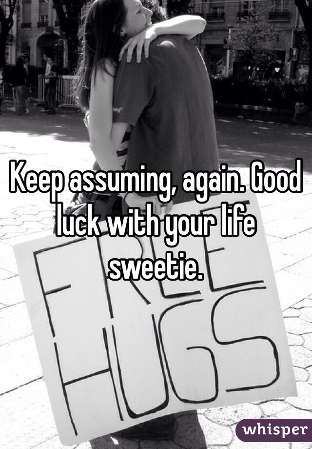 Keep assuming, again. Good luck with your life sweetie. 