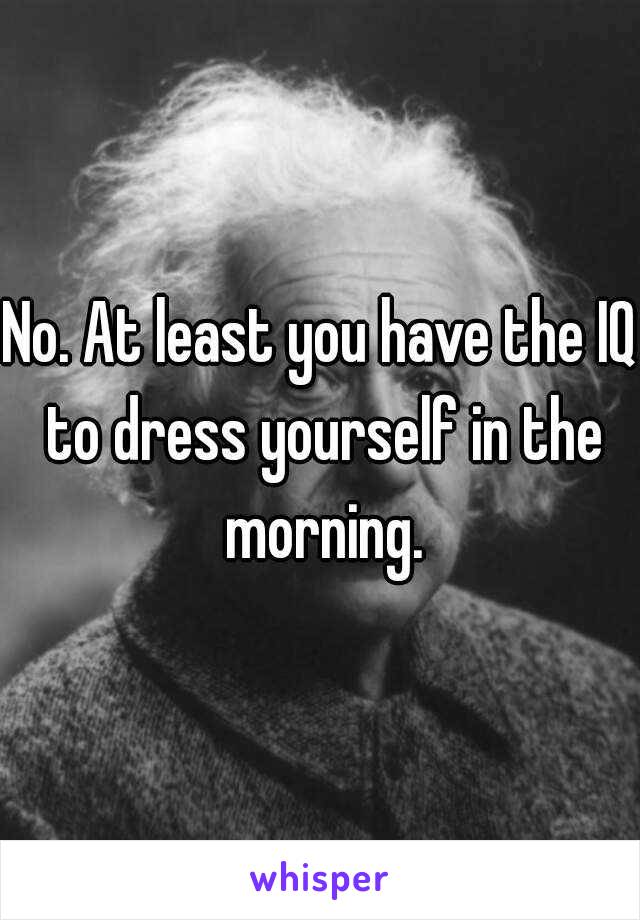 No. At least you have the IQ to dress yourself in the morning.