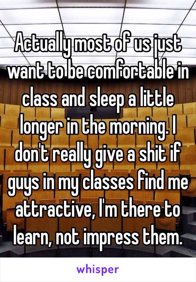 Actually most of us just want to be comfortable in class and sleep a little longer in the morning. I don't really give a shit if guys in my classes find me attractive, I'm there to learn, not impress them. 