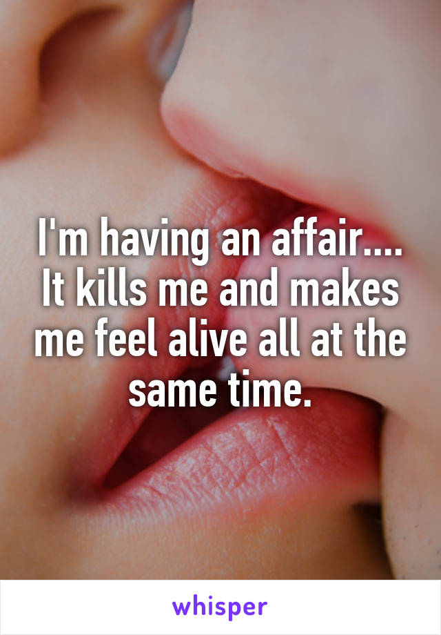 I'm having an affair.... It kills me and makes me feel alive all at the same time.