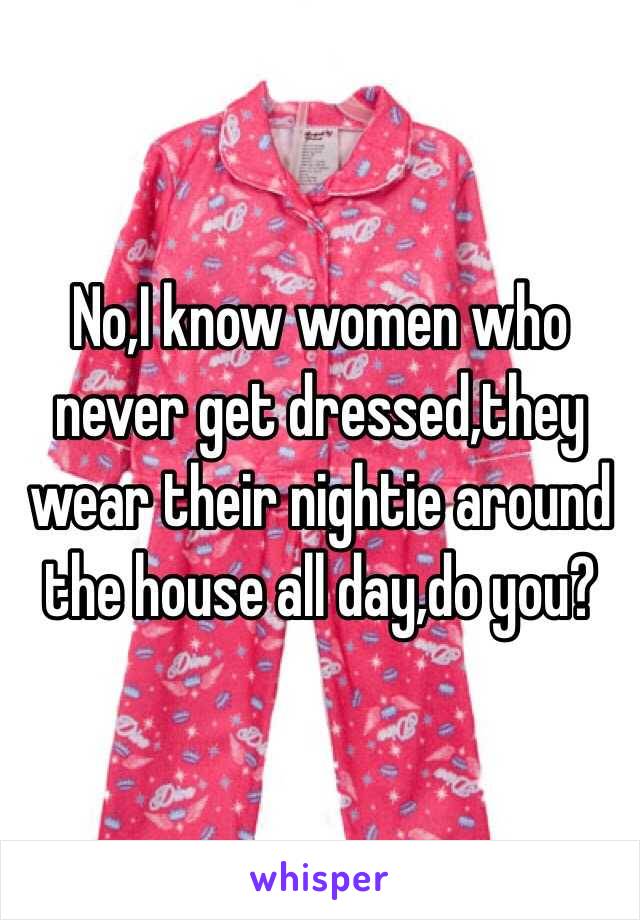 No,I know women who never get dressed,they wear their nightie around the house all day,do you?