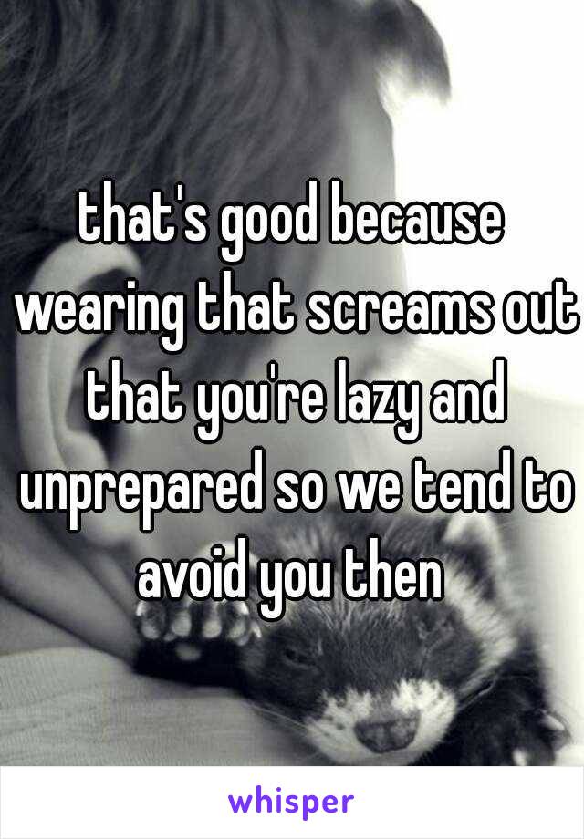 that's good because wearing that screams out that you're lazy and unprepared so we tend to avoid you then 