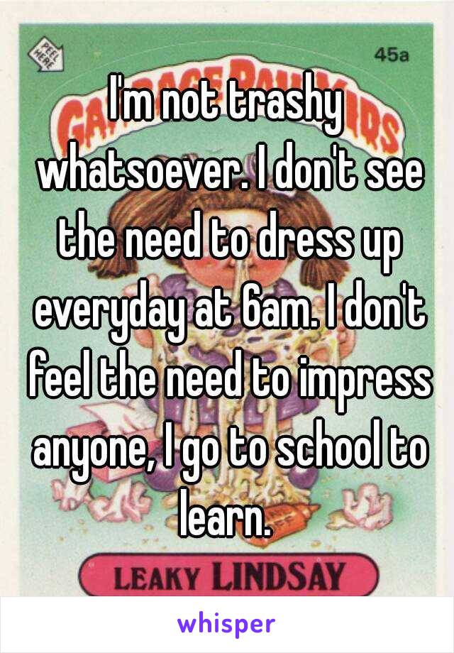 I'm not trashy whatsoever. I don't see the need to dress up everyday at 6am. I don't feel the need to impress anyone, I go to school to learn. 