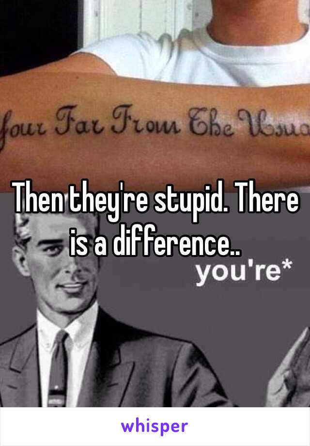 Then they're stupid. There is a difference.. 