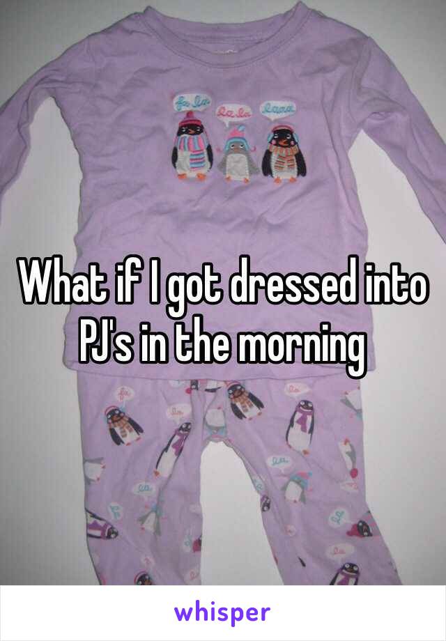 What if I got dressed into PJ's in the morning 