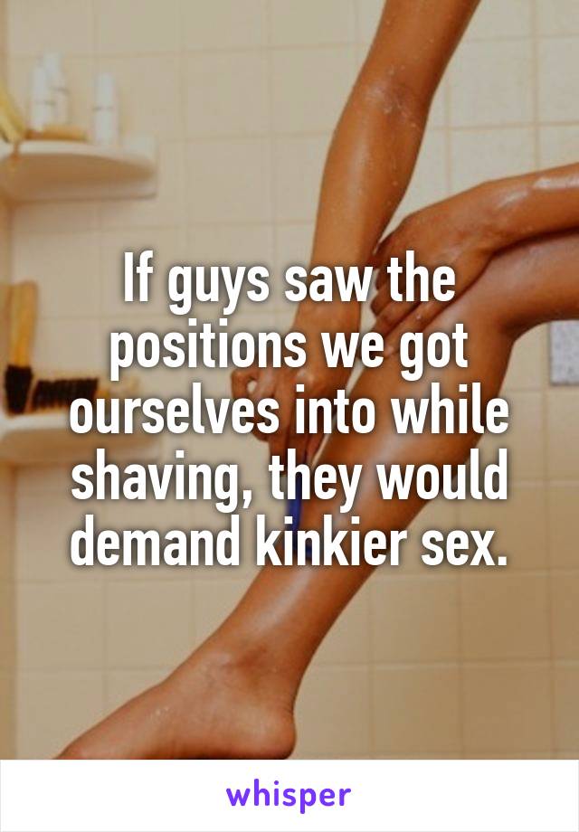 If guys saw the positions we got ourselves into while shaving, they would demand kinkier sex.