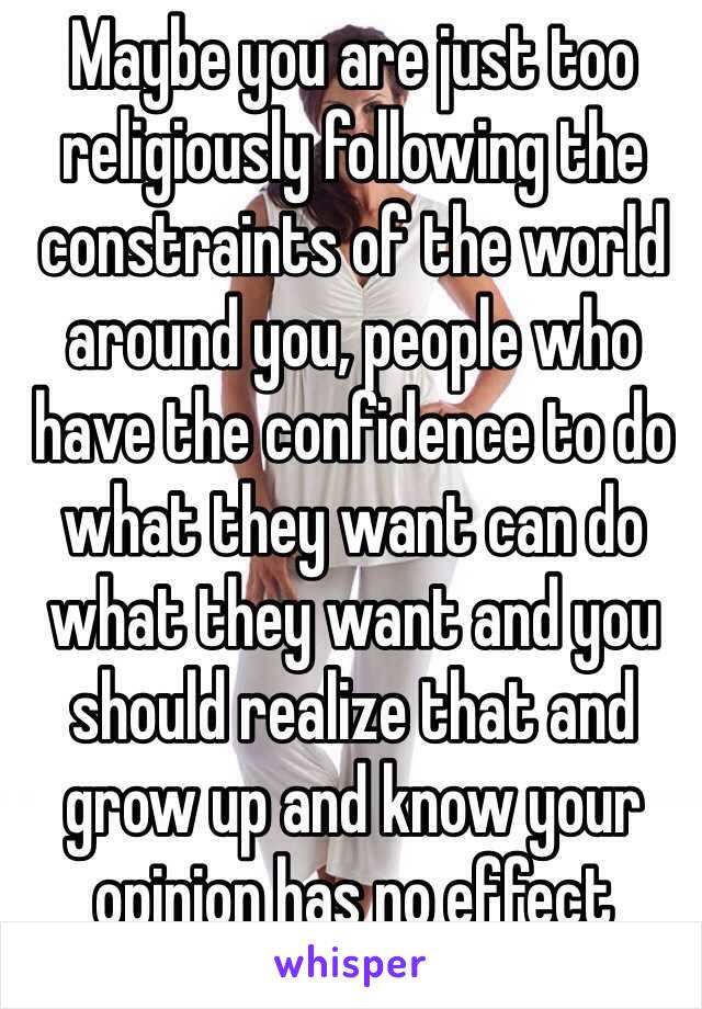 Maybe you are just too religiously following the constraints of the world around you, people who have the confidence to do what they want can do what they want and you should realize that and grow up and know your opinion has no effect