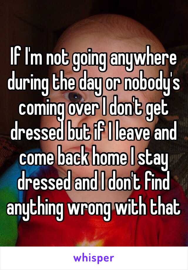 If I'm not going anywhere during the day or nobody's coming over I don't get dressed but if I leave and come back home I stay dressed and I don't find anything wrong with that