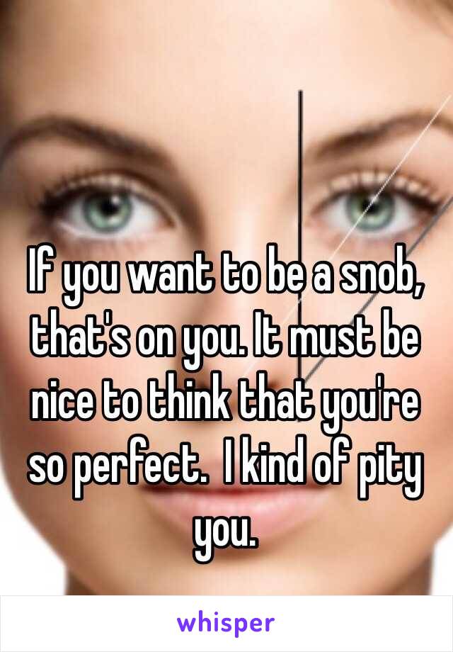 If you want to be a snob, that's on you. It must be nice to think that you're so perfect.  I kind of pity you. 