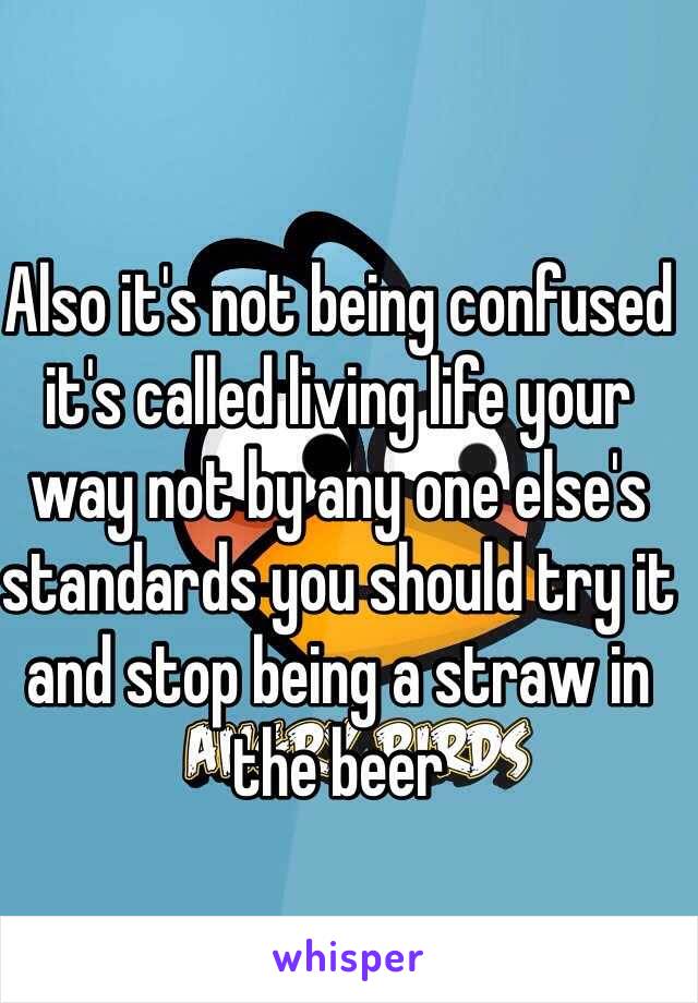 Also it's not being confused it's called living life your way not by any one else's standards you should try it and stop being a straw in the beer