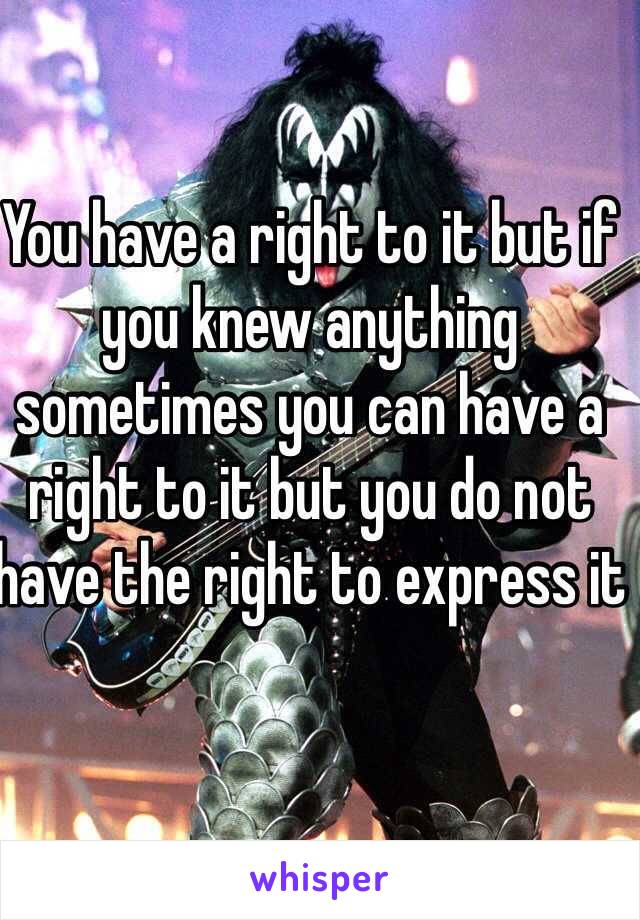 You have a right to it but if you knew anything sometimes you can have a right to it but you do not have the right to express it