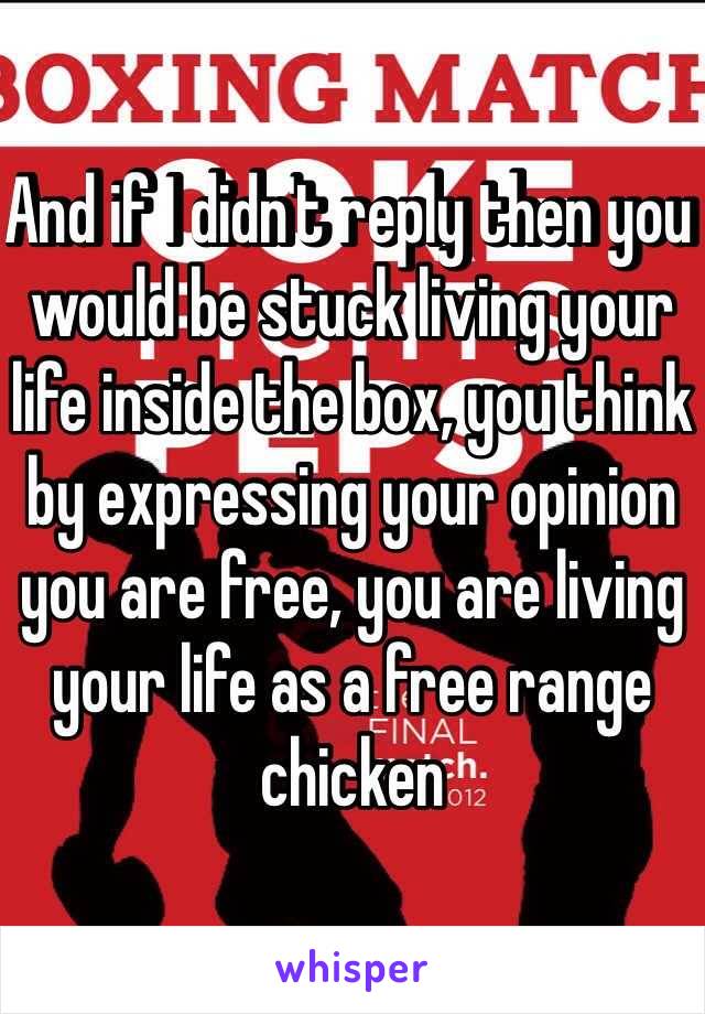 And if I didn't reply then you would be stuck living your life inside the box, you think by expressing your opinion you are free, you are living your life as a free range chicken 