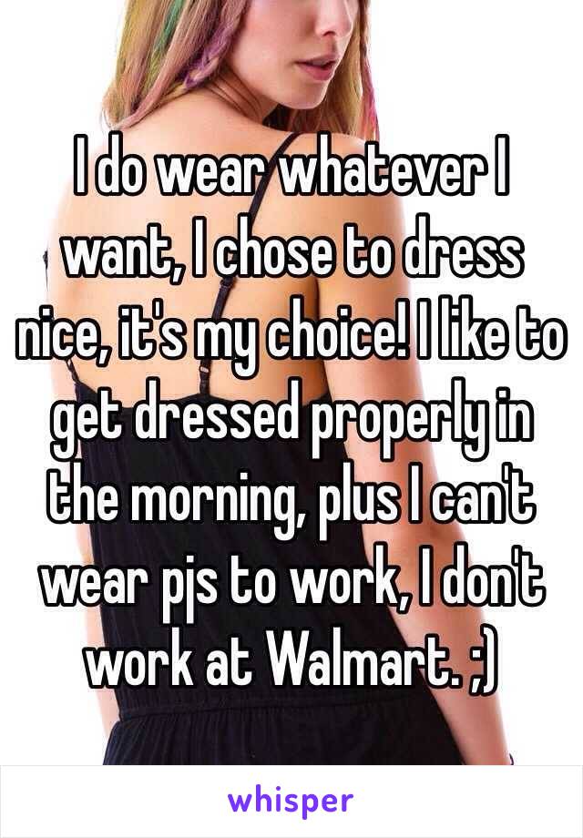 I do wear whatever I want, I chose to dress nice, it's my choice! I like to get dressed properly in the morning, plus I can't wear pjs to work, I don't work at Walmart. ;)