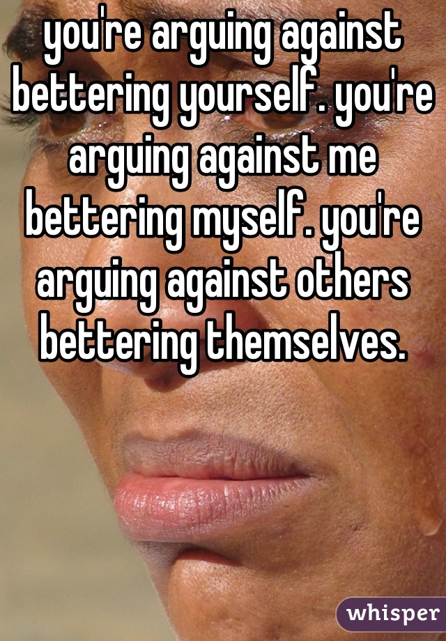 you're arguing against bettering yourself. you're arguing against me bettering myself. you're arguing against others bettering themselves.