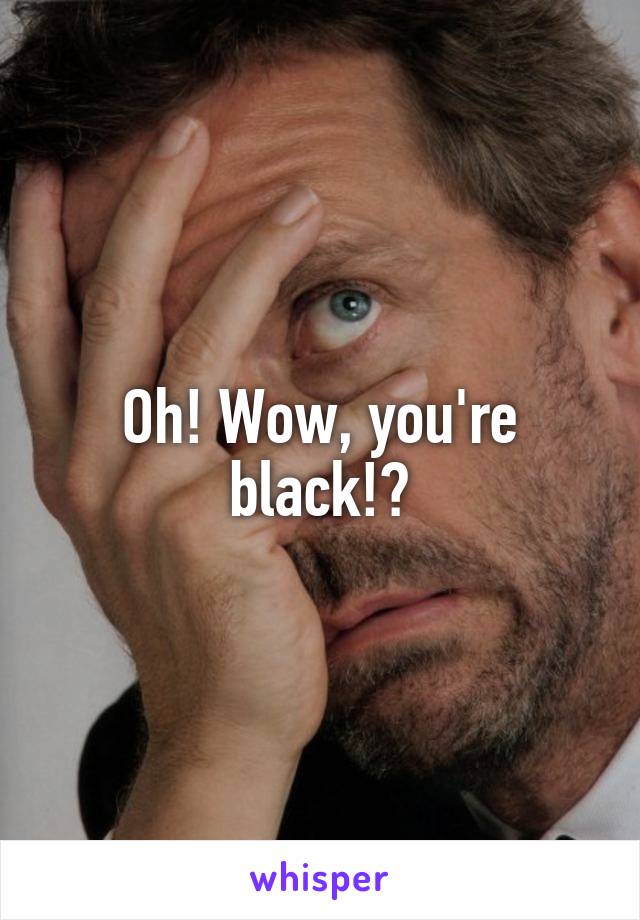 Oh! Wow, you're black!?
