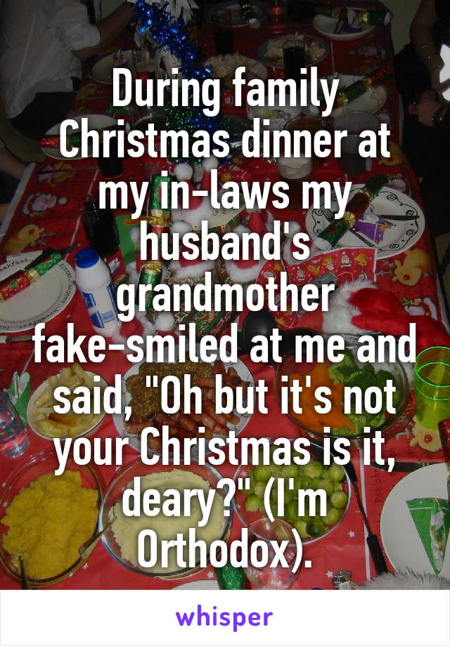 During family Christmas dinner at my in-laws my husband's grandmother fake-smiled at me and said, "Oh but it's not your Christmas is it, deary?" (I'm Orthodox).