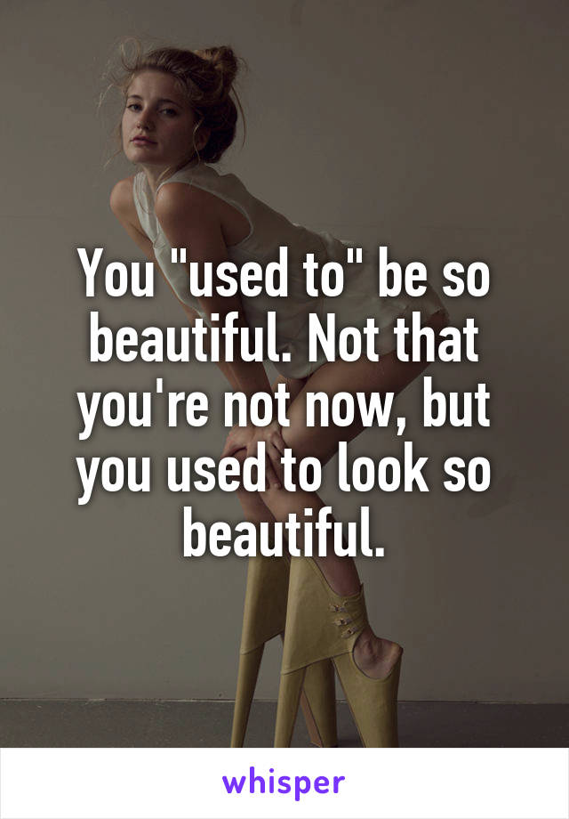 You "used to" be so beautiful. Not that you're not now, but you used to look so beautiful.