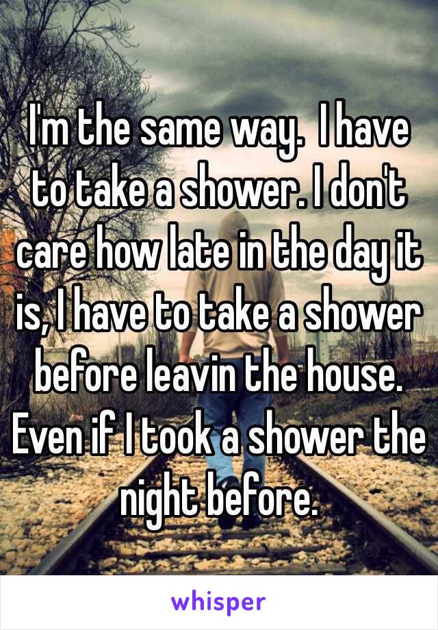 I'm the same way.  I have to take a shower. I don't care how late in the day it is, I have to take a shower before leavin the house.  Even if I took a shower the night before.